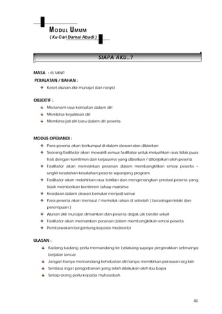 41
SSIIAAPPAA AAKKUU....??
MASA : 45 MINIT
PERALATAN / BAHAN :
 Kaset alunan zikir munajat dan nasyid
OBJEKTIF :
Menanam rasa keinsafan dalam diri
Membina keyakinan diri
Membina jati diri baru dalam diri peserta
MODUS OPERANDI :
 Para peserta akan berkumpul di dalam dewan dan dibiarkan
 Seorang fasilitator akan mewakili semua fasilitator untuk meluahkan rasa tidak puas
hati dengan komitmen dan kerjasama yang diberikan / ditonjolkan oleh peserta
 Fasilitator akan memainkan peranan dalam membangkitkan emosi peserta –
ungkit kesalahan-kesalahan peserta sepanjang program
 Fasilitator akan melahirkan rasa terkilan dan mengenangkan prestasi peserta yang
tidak memberikan komitmen tahap maksima
 Keadaan dalam dewan bertukar menjadi samar
 Para peserta akan memaut / memeluk rakan di sebelah ( berasingan lelaki dan
perempuan )
 Alunan zikir munajat dimainkan dan peserta diajak utk berzikir sekali
 Fasilitator akan memainkan peranan dalam membangkitkan emosi peserta
 Pembawakan bergantung kepada moderator
ULASAN :
Kadang-kadang perlu memandang ke belakang supaya pergerakkan seterusnya
berjalan lancar
Jangan hanya memandang kehebatan diri tanpa memikirkan perasaan org lain
Sentiasa ingat pengorbanan yang telah dilakukan oleh ibu bapa
Setiap orang perlu kepada muhasabah
MODUL UMUM
( Ku Cari Damai Abadi )
 