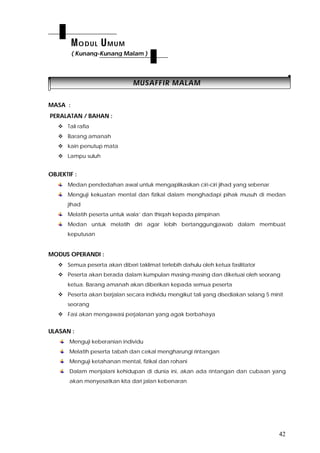 42
MMUUSSAAFFFFIIRR MMAALLAAMM
MASA :
PERALATAN / BAHAN :
 Tali rafia
 Barang amanah
 kain penutup mata
 Lampu suluh
OBJEKTIF :
Medan pendedahan awal untuk mengaplikasikan ciri-ciri jihad yang sebenar
Menguji kekuatan mental dan fizikal dalam menghadapi pihak musuh di medan
jihad
Melatih peserta untuk wala’ dan thiqah kepada pimpinan
Medan untuk melatih diri agar lebih bertanggungjawab dalam membuat
keputusan
MODUS OPERANDI :
 Semua peserta akan diberi taklimat terlebih dahulu oleh ketua fasilitator
 Peserta akan berada dalam kumpulan masing-masing dan diketuai oleh seorang
ketua. Barang amanah akan diberikan kepada semua peserta
 Peserta akan berjalan secara individu mengikut tali yang disediakan selang 5 minit
seorang
 Fasi akan mengawasi perjalanan yang agak berbahaya
ULASAN :
Menguji keberanian individu
Melatih peserta tabah dan cekal mengharungi rintangan
Menguji ketahanan mental, fizikal dan rohani
Dalam menjalani kehidupan di dunia ini, akan ada rintangan dan cubaan yang
akan menyesatkan kita dari jalan kebenaran
MODUL UMUM
( Kunang-Kunang Malam )
 