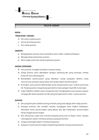 43
PPEELLIITTAA HHIIDDUUPP
MASA :
PERALATAN / BAHAN :
 Lilin untuk setiap peserta
 Kertas A4 setiap peserta
 Pen setiap peserta
OBJEKTIF :
Mengingatkan peserta akan kembali ke alam realiti / hakikat kehidupan
Menguji tahap keberanian peserta
Mencungkil emosi dan tahap kepekaan peserta
MODUS OPERANDI :
 Para peserta mengikut kumpulan masing-masing
 Setiap peserta akan dibekalkan dengan sebatang lilin yang bernyala, sehelai
kertas A4 dan sebatang pen
 Berbekalkan bahan-bahan yang diberikan, setiap kumpulan diminta untuk
mencari satu kawasan yang selesa dan duduk dalam bentuk bulatan
 Kemudian, para peserta dikehendaki untuk menulis luahan rasa / hati di atas kertas
A4. Panjang luahan bergantung kpd selama mana jangka hayat lilin itu bernyala
 Tugas fasilitator adalah untuk mengawasi dan mengingatkan para peserta supaya
menjaga lilin drpd terpadam krn lilin yang bernyala ibarat nafas / nyawa peserta
ULASAN :
Lilin yang bernyala adalah barang amanah yang perlu dijaga oleh setiap peserta
Sebagai manusia, kita mestilah sentiasa mengingati akan hakikat kehidupan.
Sebanyak mana perancangan yang dibuat, jika ajal menjemput, perancangan
hanya tinggal perancangan
Kita seharusnya cepat dan merebut peluang yang ada di depan mata. Jangan
melengahkan dalam membuat perkara yang bermanfaat
Jangan berlengah dalam membuat keputusan
Kejayaan sesuatu perancangan bergantung kepada strategi yang berkesan
MODUL UMUM
( Kunang-Kunang Malam )
 