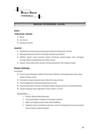 46
RRAANNJJAAUU SSEEPPAANNJJAANNGG JJAALLAANN
MASA :
PERALATAN / BAHAN :
 Biskut
 Air minum
 Barang amanah
OBJEKTIF :
Melahirkan peserta yang mempunyai ketahanan fizikal dan mental
Menguji kepekaan peserta terhadap amanah yang diberi
Melihat sejauh mana peserta dapat membuat perancangan dan mengatur
strategi dalam menghadapi ancaman musuh
Sejauh mana keberanian peserta mempertahankan hak masing-masing
MODUS OPERANDI :
Permulaan
 Peserta akan diberikan taklimat oleh ketua fasilitator tentang bendera dan adab-
adab di dalam hutan
 Kemudian setiap kumpulan akan diberi barang amanah
 Peserta dilepaskan diiringi dengan bacaan doa
 Peserta lelaki akan berada di hadapan diikuti dengan peserta wanita Manakala
 Setiap kumpulan akan dijarakkan masa selama 15 minit
Check-Point 1
1. Peserta dikehendaki berkawat
2. Tanya persediaan sebelum merempuh cabaran
3. Bakar semangat peserta oleh ketua fasilitator
4. fasilitator mula memainkan peranan untuk mendapatkan barang amanah
dan bendera setiap kumpulan
.
MODUL UMUM
( Explorience )
 