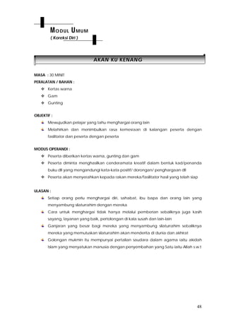 48
AAKKAANN KKUU KKEENNAANNGG
MASA : 30 MINIT
PERALATAN / BAHAN :
 Kertas warna
 Gam
 Gunting
OBJEKTIF :
Mewujudkan pelajar yang tahu menghargai orang lain
Melahirkan dan menimbulkan rasa kemesraan di kalangan peserta dengan
fasilitator dan peserta dengan peserta
MODUS OPERANDI :
 Peserta diberikan kertas warna, gunting dan gam
 Peserta diminta menghasilkan cenderamata kreatif dalam bentuk kad/penanda
buku dll yang mengandungi kata-kata positif/ dorongan/ penghargaan dll
 Peserta akan menyerahkan kepada rakan mereka/fasilitator hasil yang telah siap
ULASAN :
Setiap orang perlu menghargai diri, sahabat, ibu bapa dan orang lain yang
menyambung silaturrahim dengan mereka
Cara untuk menghargai tidak hanya melalui pemberian sebaliknya juga kasih
sayang, layanan yang baik, pertolongan di kala susah dan lain-lain
Ganjaran yang besar bagi mereka yang menyambung silaturrahim sebaliknya
mereka yang memutuskan silaturrahim akan menderita di dunia dan akhirat
Golongan mukmin itu mempunyai pertalian saudara dalam agama iaitu akidah
Islam yang menyatukan manusia dengan penyembahan yang Satu iaitu Allah s.w.t
MODUL UMUM
( Koreksi Diri )
 