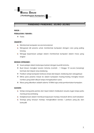 5
PPAANNDDAANNGG--PPAANNDDAANNGG,, JJEELLIINNGG--JJEELLIINNGG
MASA :
PERALATAN / BAHAN :
 Tiada
OBJEKTIF :
Membentuk kumpulan secara konvesional.
Mengawal diri peserta untuk membentuk kumpulan dengan cara yang paling
tenang.
Menguji kepantasan pelajar dalam membentuk kumpulan dalam masa yang
singkat
MODUS OPERANDI :
 Susun pelajar dalam beberapa barisan dengan kuantiti tertentu.
 Buat kiraan mengikut turutan tertentu (contoh : 1 hingga 10 secara berulang)
bermula dari depan atau belakang.
 Pastikan setiap kumpulan berbeza (mula dari depan, belakang dan sebagainya)
 Minta para peserta masuk ke dalam kumpulan masing-masing mengikut kiraan
nombor yang telah dibuat tanpa mengeluarkan suara.
 Masa yang diberikan adalah selama 10 Minit saja untuk pembentukan kumpulan.
ULASAN :
Setiap orang perlu pantas dan tepat dalam melakukan sesuatu tugas tanpa perlu
membuat kecoh/bising
Kebijaksanaan dalam membuat keputusan mampu merubah diri ke arah kebaikan
Strategi yang tersusun mampu menghasilkan benda / perkara yang jitu dan
berkualiti
MODUL UMUM
( Pembahagian Kumpulan )
 
