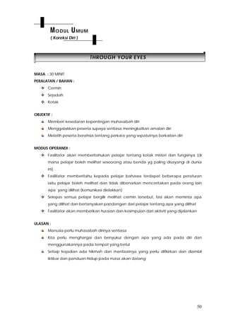 50
TTHHRROOUUGGHH YYOOUURR EEYYEESS
MASA : 30 MINIT
PERALATAN / BAHAN :
 Cermin
 Sejadah
 Kotak
OBJEKTIF :
Memberi kesedaran kepentingan muhasabah diri
Menggalakkan peserta supaya sentiasa meningkatkan amalan diri
Melatih peserta berahsia tentang perkara yang sepatutnya berkaitan diri
MODUS OPERANDI :
 Fasilitator akan memberitahukan pelajar tentang kotak misteri dan fungsinya (di
mana pelajar boleh melihat seseorang atau benda yg paling disayangi di dunia
ini)
 Fasilitator memberitahu kepada pelajar bahawa terdapat beberapa peraturan
iaitu pelajar boleh melihat dan tidak dibenarkan menceritakan pada orang lain
apa yang dilihat (komunikasi dielakkan)
 Selepas semua pelajar bergilir melihat cermin tersebut, fasi akan meminta apa
yang dilihat dan bertanyakan pandangan dari pelajar tentang apa yang dilihat
 Fasilitator akan memberikan huraian dan kesimpulan dari aktiviti yang dijalankan
ULASAN :
Manusia perlu muhasabah dirinya sentiasa
Kita perlu menghargai dan bersyukur dengan apa yang ada pada diri dan
menggunakannya pada tempat yang betul
Setiap kejadian ada hikmah dan manfaatnya yang perlu difikirkan dan diambil
iktibar dan panduan hidup pada masa akan datang
MODUL UMUM
( Koreksi Diri )
 