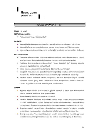 51
TTUUGGAASS SSIIAAPPAAKKAAHH IITTUU??
MASA : 30 MINIT
PERALATAN / BAHAN :
 Petikan kisah ‘Tugas Siapakah Itu?’
OBJEKTIF :
Menguji kebijaksanaan peserta untuk menyelesaikan masalah yang diberikan
Menguji kefahaman peserta tentang konsep hidup berjemaah/ berkumpulan
Memberi pendedahan kpd peserta tentang konsep kebersamaan dalam tindakan
MODUS OPERANDI :
 Fasilitator wajib memberi kesedaran kepada peserta yang mereka berada dalam
satu kumpulan dan masih terikat dengan protokol-protokol berkumpulan
 Fasilitator diminta untuk membaca kisah “Tugas Siapakah Itu?” kepada peserta
sebanyak tiga kali sahaja berturut-turut
 Minta peserta selesaikan masalah yang diberikan bersama hujah
 Selepas 5 minit, sekiranya peserta masih menghadapi kesulitan dlm menyelesaikan
masalah itu, minta ketua kump. bacakan kisah itu kpd anak buah (sekali shj)
 Pastikan semua fasilitator faham yang modul ini tidak berhajat sangat kepada
jawapan. Tetapi yang lebih diutamakan ialah bagaimana peserta berhujah,
berbincang dan cara untuk mencari jalan penyelesaian
ULASAN :
Apabila diberi sesuatu arahan atau tugasan, pastikan ia diteliti dan dikaji terlebih
dahulu sebelum membuat apa-apa tindakan
Amalkan sikap berhati-hati sebelum bertindak
Pastikan sebelum membuat apa-apa keputusan, ianya berbincang terlebih dahulu
dgn org yg betu-betul berhak (ketua+ahli) krn ini sebahagian drpd protokol hidup
berkumpulan. Bukannya terus memberi makluman tanpa sebarang perbincangan
Sesuatu masalah yg rumit boleh dirungkaikan menjadi mudah. Terpulang kepada
kepandaian menggunakan kebijaksanaan akal anugerah Alah kepada kita
Orang yang suka “membuat keputusan sendiri” akan memberi masalah yg besar
kepada sesebuah organisasi sekiranya dia terlibat secara langsung di dalamnya
MODUL UMUM
( Koreksi Diri )
 