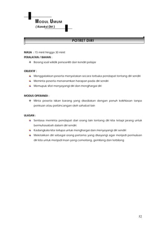 52
PPOOTTRREETT DDIIRRII
MASA : 15 minit hingga 30 minit
PERALATAN / BAHAN :
 Borang soal selidik persoanliti dan kendiri pelajar
OBJEKTIF :
Menggalakkan peserta menyatakan secara terbuka pendapat tentang diri sendiri
Meminta peserta menanamkan harapan pada diri sendiri
Memupuk sifat menyayangi diri dan menghargai diri
MODUS OPERANDI :
 Minta peserta isikan barang yang disediakan dengan penuh keikhlasan tanpa
peniruan atau perbincangan oleh sahabat lain
ULASAN :
Sentiasa meminta pendapat dari orang lain tentang diri kita tetapi jarang untuk
bermuhasabah dalam diri sendiri.
Kadangkala kita terlupa untuk menghargai dan menyayangi diri sendiri
Meletakkan diri sebagai orang pertama yang disayangi agar menjadi permulaan
diri kita untuk menjadi insan yang cemerlang, gemilang dan terbilang
MODUL UMUM
( Koreksi Diri )
 