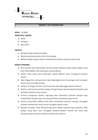 55
MMEENNIITTII KKEETTEENNAANNGGAANN
MASA : 30 MINIT
PERALATAN / BAHAN :
 Radio
 Penyapu
 Bulu ayam
OBJEKTIF :
Menguji tahap kepekaan pelajar
Meransang kekuatan jiwa dan emosi pelajar
Melatih pelajar supaya dapat membezakan perkara yang baik dan buruk
MODUS OPERANDI :
 Para peserta akan dikumpulkan di satu tempat (lakukan aktiviti-aktiviti ringkas yang
akan dikendalikan oleh beberapa orang fasilitator
 Dalam masa yang sama beberapa orang fasilitator akan mengkucar-kacirkan
dewan
 Tiga hingga lima orang peserta akan dipanggil secara berasingan dari kumpulan
besar untuk satu taklimat khas
 Selepas 15 hingga 30 minit, semua peserta akan dipanggil masuk ke dewan
 Arahan untuk semua peserta supaya mengemaskan dewan kepada keadaan asal
(keadaan dewan samar-samar)
 Semasa mengemas dewan, lagu-lagu akan dimainkan bermula dengan lagu
nasyid diikuti dengan lagu rock yang perlahan seterusnya yang rancak
 Peserta yang diberi taklimat khas akan memainkan peranan dengan mengajak
sahabat-sahabat lain untuk menari mengikut alunan muzik
 Apabila keadaan tidak terkawal lagu akan ditukar kepada lagu keinsafan. Ada
pelajar yang akan terus mengajak sahabat-sahabat menari dan akan ada
sahabat yang menyuruh sahabat-sahabat lain berhenti
MODUL UMUM
( Koreksi Diri )
 