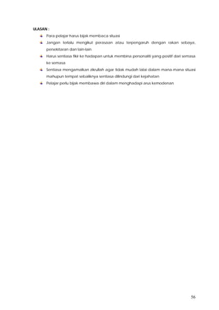 56
ULASAN :
Para pelajar harus bijak membaca situasi
Jangan terlalu mengikut perasaan atau terpengaruh dengan rakan sebaya,
persekitaran dan lain-lain
Harus sentiasa fikir ke hadapan untuk membina personaliti yang positif dari semasa
ke semasa
Sentiasa mengamalkan zikrullah agar tidak mudah lalai dalam mana-mana situasi
mahupun tempat sebaliknya sentiasa dilindungi dari kejahatan
Pelajar perlu bijak membawa diri dalam menghadapi arus kemodenan
 