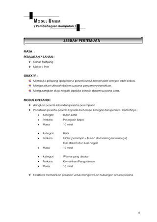 6
SSEEBBUUAAHH PPEERRTTEEMMUUAANN
MASA :
PERALATAN / BAHAN :
 Kertas Mahjung
 Maker / Pen
OBJEKTIF :
Membuka peluang kpd peserta-peserta untuk berkenalan dengan lebih bebas.
Mengeratkan ukhwah dalam suasana yang menyeronokkan.
Mengurangkan sikap negatif apabila berada dalam suasana baru.
MODUS OPERANDI :
 Asingkan peserta lelaki dan peserta perempuan.
 Pecahkan peserta-peserta kepada beberapa kategori dan perkara. Contohnya :
 Kategori : Bulan Lahir
 Perkara : Pekerjaan Bapa
 Masa : 10 minit
 Kategori : Hobi
 Perkara : Idola (pemimpin – bukan dari kalangan keluarga)
Dari dalam dan luar negeri
 Masa : 10 minit
 Kategori : Warna yang disukai
 Perkara : Kemahiran/Pengalaman
 Masa : 10 minit
 Fasilitator memainkan peranan untuk mengeratkan hubungan antara peserta.
MODUL UMUM
( Pembahagian Kumpulan )
 