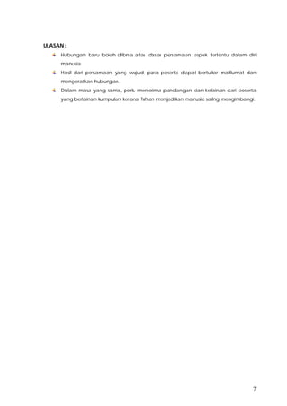 7
ULASAN :
Hubungan baru boleh dibina atas dasar persamaan aspek tertentu dalam diri
manusia.
Hasil dari persamaan yang wujud, para peserta dapat bertukar maklumat dan
mengeratkan hubungan.
Dalam masa yang sama, perlu menerima pandangan dan kelainan dari peserta
yang berlainan kumpulan kerana Tuhan menjadikan manusia saling mengimbangi.
 