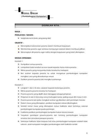 8
DDIISSIINNIILLAAHH KKIITTAA....
MASA :
PERALATAN / BAHAN :
 Sebiji bola kecil (tenis, ping pong dsb)
OBJEKTIF :
Menonjolkan keberanian peserta dalam membuat keputusan.
Membentuk peserta agar sentiasa mempunyai rasional dalam membuat pilihan.
Menerapkan diri peserta agar redha dengan keputusan yang telah ditetapkan.
MODUS OPERANDI :
Kaedah 1:
 Kumpulkan semua peserta.
 Lemparkan bola tersebut secara rawak kepada mana-mana peserta.
 Minta peserta yang menyambut bola tersebut ke hadapan.
 Beri arahan kepada peserta itu untuk mengetuai pembahagian kumpulan
mengikut cara yang dirasakannya sesuai.
 Pastikan peserta-peserta lain mengikut arahannya.
Kaedah 2 :
 Langkah 1 dan 2 di atas. Lakukan kepada beberapa peserta.
 Minta peserta-peserta tersebut ke hadapan.
 Peserta-peserta yang dipilih akan dianggap sebagai pimpinan.
 Pimpinan ini akn b’bincang cara p’bahagian kump. paling sesuai dlm masa 5 mnt.
 Peserta-peserta lain perlu mengikuti arahan yg diberikan oleh pemimpin mereka.
 Dalam masa yang ditetapkan, pastikan kumpulan selesai dibahagikan.
 Setelah tamat masa yang ditetapkan, ketua fasilitator akan bertanya rasional
pembahagian kumpulan pada pemimpin.
 Fasilitator pastikan pembahagian kumpulan bukan kerana kawan.
 Tanyakan pendapat peserta-peserta lain tentang pembahagian kumpulan
tersebut dan provokasi jawapan peserta.
 Sekiranya fasilitator tidak berpuas hati atau pembahagian kumpulan adalah tidak
releven, ubah kumpulan mengikut pembahagian oleh fasilitator sendiri.
MODUL UMUM
( Pembahagian Kumpulan )
 