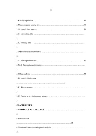 11
3.4 Study Population …………………………………………………………………...30
3.5 Sampling and sample size …………………………………………………………..30
3.6 Research data sources ……………………………………………………………….31
3.6.1 Secondary data ……………………………………………………………………
31
3.6.2 Primary data ……………………………………………………………………
31
3.7 Qualitative research method …………………………………………………………
32
3.7.1.1 In depth interview ……………………………………………………………….32
3.7.2.1. Research questionnaires …………………………………………………………
33
3.8 Data analysis …………………………………………………………………..........33
3.9 Research Limitations
…………………………………………………………...........34
3.9.1 Time restraints ……………………………………………………………………
34
3.9.2 Access to key information holders …………………………………………………
34
CHAPTER FOUR
4. 0 FINDINGS AND ANALYSIS ……………………………………………………
35
4.1 Introduction
………………………………………………………………………….35
4.2 Presentation of the findings and analysis ……………………………………………
36
 