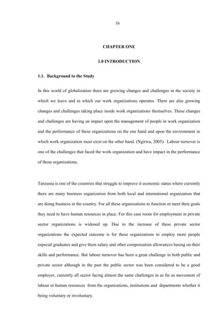 16
CHAPTER ONE
1.0 INTRODUCTION
1.1. Background to the Study
In this world of globalization there are growing changes and challenges in the society in
which we leave and in which our work organizations operates. There are also growing
changes and challenges taking place inside work organizations themselves. These changes
and challenges are having an impact upon the management of people in work organization
and the performance of these organizations on the one hand and upon the environment in
which work organization must exist on the other hand. (Ngirwa, 2005). Labour turnover is
one of the challenges that faced the work organization and have impact in the performance
of those organizations.
Tanzania is one of the countries that struggle to improve it economic status where currently
there are many business organization from both local and international organization that
are doing business in the country. For all these organizations to function or meet their goals
they need to have human resources in place. For this case room for employment in private
sector organizations is widened up. Due to the increase of these private sector
organizations the expected outcome is for these organizations to employ more people
especial graduates and give them salary and other compensation allowances basing on their
skills and performance. But labour turnover has been a great challenge in both public and
private sector although in the past the public sector was been considered to be a good
employer, currently all sector facing almost the same challenges in as far as movement of
labour or human resources from the organizations, institutions and departments whether it
being voluntary or involuntary.
 
