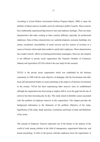 17
According to (Local Reform Government Reform Program Report, 2005) it states the
problem of labour turnover in public sector by referring to public Councils. These councils
have traditionally experienced high turnover rates and employee shortages. There are many
characteristics that make working in these councils difficulty especially for professional
employees. Some of these characteristics are: underdevelopment, economic hardships, low
money circulations, unavailability of social services and few sources of revenues as a
source of income which made them unable to satisfy their employees. Those characteristics
have made Councils’ efforts in retaining professionals meaningless. However, the situation
is not different to private sector organization like Tanzania Chamber of Commerce
Industry and Agriculture (TCCIA) which is the case study for this research.
TCCIA is the private sector organization which was established by the business
community in 1988 with the main objective of dialoging with the Government and other
local and international bodies on issues pertaining to the improve of business environment
in the country. TCCIA has been experiencing labor turnover since its establishment
although the organization has been trying to employ staff to cover the gape but the rate of
turnover has been increasing day by day. This study aimed at identifies causes associated
with this problem of employee turnover in this organization. This chapter provides the
background information to the Statement of the problem, Objective of the study,
Significance of the study, Study questions, Limitations and Scope of study and Definition
of key terms.
The concept of Employee Turnover represents one of the themes in the analysis of the
world of work among scholars in the field of management, organization behaviour, and
human psychology. It refers to the process whereby employees leave the organization. It
 