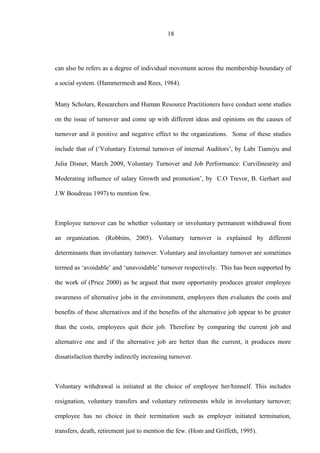 18
can also be refers as a degree of individual movement across the membership boundary of
a social system. (Hammermesh and Rees, 1984).
Many Scholars, Researchers and Human Resource Practitioners have conduct some studies
on the issue of turnover and come up with different ideas and opinions on the causes of
turnover and it positive and negative effect to the organizations. Some of these studies
include that of (‘Voluntary External turnover of internal Auditors’, by Labi Tiamiyu and
Julia Disner, March 2009, Voluntary Turnover and Job Performance: Curvilinearity and
Moderating influence of salary Growth and promotion’, by C.O Trevor, B. Gerhart and
J.W Boudreau 1997) to mention few.
Employee turnover can be whether voluntary or involuntary permanent withdrawal from
an organization. (Robbins, 2005). Voluntary turnover is explained by different
determinants than involuntary turnover. Voluntary and involuntary turnover are sometimes
termed as ‘avoidable’ and ‘unavoidable’ turnover respectively. This has been supported by
the work of (Price 2000) as he argued that more opportunity produces greater employee
awareness of alternative jobs in the environment, employees then evaluates the costs and
benefits of these alternatives and if the benefits of the alternative job appear to be greater
than the costs, employees quit their job. Therefore by comparing the current job and
alternative one and if the alternative job are better than the current, it produces more
dissatisfaction thereby indirectly increasing turnover.
Voluntary withdrawal is initiated at the choice of employee her/himself. This includes
resignation, voluntary transfers and voluntary retirements while in involuntary turnover;
employee has no choice in their termination such as employer initiated termination,
transfers, death, retirement just to mention the few. (Hom and Griffeth, 1995).
 
