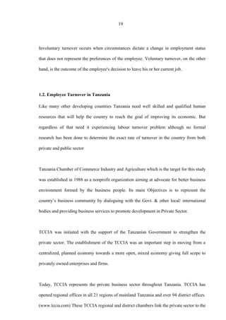 19
Involuntary turnover occurs when circumstances dictate a change in employment status
that does not represent the preferences of the employee. Voluntary turnover, on the other
hand, is the outcome of the employee's decision to leave his or her current job.
1.2. Employee Turnover in Tanzania
Like many other developing countries Tanzania need well skilled and qualified human
resources that will help the country to reach the goal of improving its economic. But
regardless of that need it experiencing labour turnover problem although no formal
research has been done to determine the exact rate of turnover in the country from both
private and public sector
Tanzania Chamber of Commerce Industry and Agriculture which is the target for this study
was established in 1988 as a nonprofit organization aiming at advocate for better business
environment formed by the business people. Its main Objectives is to represent the
country’s business community by dialoguing with the Govt. & other local/ international
bodies and providing business services to promote development in Private Sector.
TCCIA was initiated with the support of the Tanzanian Government to strengthen the
private sector. The establishment of the TCCIA was an important step in moving from a
centralized, planned economy towards a more open, mixed economy giving full scope to
privately owned enterprises and firms.
Today, TCCIA represents the private business sector throughout Tanzania. TCCIA has
opened regional offices in all 21 regions of mainland Tanzania and over 94 district offices.
(www.tccia.com) These TCCIA regional and district chambers link the private sector to the
 