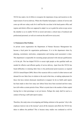 21
TCCIA has made a lot of efforts to recognize the importance of pay and incentives to the
improvement of service delivery. Where the Chamber had prepare a scheme of service and
come up with new salary scale for it staff but this was done in the head quarter office and
regions and district offices are supposed to adapt it so as to guide the action on pay across
the chamber so as to enable TCCIA to recruit and retain a critical mass of technical and
professional personnel, as well as to motivate the staff.(www.tccia.com)
1.3 Statement of the Problem
In private sector organization the Department of Human Resource Management has
become a focal point for organization performance. It is in this department where by
planning, recruitment, motivation, compensation and training need assessment is done.
This department is responsible for recruiting proper personnel with relevant qualifications
to fit the job. This has helped TCCIA to recruit right people as this qualified staffs are
needed for effective and efficient quality of service delivery. Apart from this TCCIA has
found difficulties in retaining labor force in the professional posts/vacancies as required
(TCCIA Annual Report 2009). Most of the vacancies fall as a result of a labor turnover and
demand for new labor force in relation to the need at that time, or making replacement for
those who have retired, dismissed, transferred or resigned. So far no Staffs audit reports
has been made to show how many new labour forces have been recruited and how many
have left within a certain period of time. What is crystal clear is the number of labor capital
leaving but to what percentage is not yet known. Perhaps this study shall be used as a
catalyst of having a staff audit report in place.
Therefore, this study aims at investigating and finding solutions to the question “why is the
employee turnover rate at the increase” given all the measures and efforts the TCCIA has
taken to address the problem? This is because many studies was conducted as will be
 