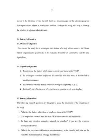 22
shown in the literature review but still there is a research gape on the retention program
that organizations adopts in solving this problem. Perhaps this study will help to identify
the solution to solve or reduce the gap.
1.4 Research Objective
1.4.1 General Objective
The aim of the study is to investigate the factors affecting labour turnover in Private
Sector Organizations specifically in the Tanzania Chamber of Commerce, Industry and
Agriculture.
1.4.2 Specific objectives
1. To determine the factors which leads to employees’ turnover in TCCIA
2. To investigate whether employees are satisfied with the work if dissatisfied to
identify the reasons.
3. To determine whether there is retention strategies adopted by TCCIA
4. To identify the effectiveness of retention strategies that needs to be in place.
1.5 Research Questions
The following research questions are designed to guide the attainment of the objectives of
the study.
1. What are the factors which lead to employee turnover in TCCIA?
2. Are employees satisfied with the work? If dissatisfied what are the reasons?
3. Is there any retention strategies adopted by chamber? If yes are the retention
strategies effective?
4. What is the importance of having a retention strategy to the chamber and what are the
variables that the retention strategy should focus?
 