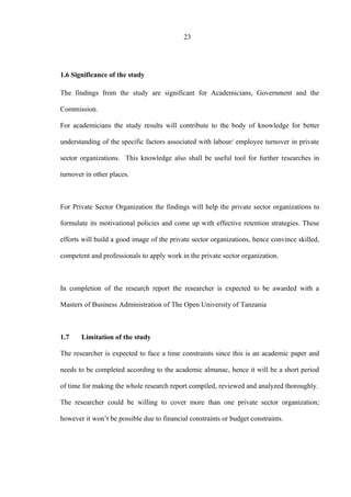 23
1.6 Significance of the study
The findings from the study are significant for Academicians, Government and the
Commission.
For academicians the study results will contribute to the body of knowledge for better
understanding of the specific factors associated with labour/ employee turnover in private
sector organizations. This knowledge also shall be useful tool for further researches in
turnover in other places.
For Private Sector Organization the findings will help the private sector organizations to
formulate its motivational policies and come up with effective retention strategies. These
efforts will build a good image of the private sector organizations, hence convince skilled,
competent and professionals to apply work in the private sector organization.
In completion of the research report the researcher is expected to be awarded with a
Masters of Business Administration of The Open University of Tanzania
1.7 Limitation of the study
The researcher is expected to face a time constraints since this is an academic paper and
needs to be completed according to the academic almanac, hence it will be a short period
of time for making the whole research report compiled, reviewed and analyzed thoroughly.
The researcher could be willing to cover more than one private sector organization;
however it won’t be possible due to financial constraints or budget constraints.
 