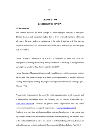 24
CHAPTER TWO
2.0 LITERATURE REVIEW
2.1. Introduction
This chapter discusses the main concept of labour/employee turnover; it highlights
different theories and conceptual models derived from reviewed literatures which are
relevant to this study and their implications to the study. It shall as well show various
empirical studies conducted on turnover at different places and time and, then the gaps
shall be identified.
Human Resources Management is a series of integrated decisions that form the
employment relationship: their quality directly contributes to the ability of the organization
and employee to achieve their objective. (Milkovich 1997)
Human Resources Management is concerned with philosophy, policies, program, practice
and decision that affect the people who work for the organization. It activities aimed at
securing, retaining and directing the people in an organization to achieve it strategic goal.
(Slocum 1995)
Private Sector Organization is the non or for profit organization that is sole proprietor and
or organization incorporated under the Company Act or Business Corporation Act.
(www.senior.alberta.ca). Instances of private sector Organization may be either
commercial organizations or nonprofit Organization. (www.cycfoundation.org )
Employee is an individual who has entered into contract of employment or has entered into
any contract under which the individual undertakes to work personally for the other party
to the contract and the other part is not a client or customer of any profession, business or
undertaking carried on by the individual. (Employment and Labour Relation Act, 2004)
 