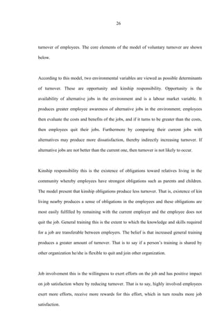 26
turnover of employees. The core elements of the model of voluntary turnover are shown
below.
According to this model, two environmental variables are viewed as possible determinants
of turnover. These are opportunity and kinship responsibility. Opportunity is the
availability of alternative jobs in the environment and is a labour market variable. It
produces greater employee awareness of alternative jobs in the environment; employees
then evaluate the costs and benefits of the jobs, and if it turns to be greater than the costs,
then employees quit their jobs. Furthermore by comparing their current jobs with
alternatives may produce more dissatisfaction, thereby indirectly increasing turnover. If
alternative jobs are not better than the current one, then turnover is not likely to occur.
Kinship responsibility this is the existence of obligations toward relatives living in the
community whereby employees have strongest obligations such as parents and children.
The model present that kinship obligations produce less turnover. That is, existence of kin
living nearby produces a sense of obligations in the employees and these obligations are
most easily fulfilled by remaining with the current employer and the employee does not
quit the job. General training this is the extent to which the knowledge and skills required
for a job are transferable between employers. The belief is that increased general training
produces a greater amount of turnover. That is to say if a person’s training is shared by
other organization he/she is flexible to quit and join other organization.
Job involvement this is the willingness to exert efforts on the job and has positive impact
on job satisfaction where by reducing turnover. That is to say, highly involved employees
exert more efforts, receive more rewards for this effort, which in turn results more job
satisfaction.
 
