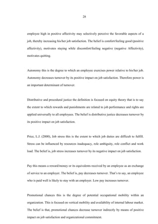 28
employee high in positive affectivity may selectively perceive the favorable aspects of a
job, thereby increasing his/her job satisfaction. The belief is comfort/feeling good (positive
affectivity), motivates staying while discomfort/feeling negative (negative Affectivity),
motivates quitting.
Autonomy this is the degree to which an employee exercises power relative to his/her job.
Autonomy decreases turnover by its positive impact on job satisfaction. Therefore power is
an important determinant of turnover.
Distributive and procedural justice the definition is focused on equity theory that is to say
the extent to which rewards and punishments are related to job performance and rights are
applied universally to all employees. The belief is distributive justice decreases turnover by
its positive impact on job satisfaction.
Price, L.J. (2000), Job stress this is the extent to which job duties are difficult to fulfill.
Stress can be influenced by resources inadequacy, role ambiguity, role conflict and work
load. The belief is, job stress increases turnover by its negative impact on job satisfaction.
Pay this means a reward/money or its equivalents received by an employee as an exchange
of service to an employer. The belief is, pay decreases turnover. That’s to say, an employee
who is paid well is likely to stay with an employer. Low pay increases turnover.
Promotional chances this is the degree of potential occupational mobility within an
organization. This is focused on vertical mobility and availability of internal labour market.
The belief is that, promotional chances decrease turnover indirectly by means of positive
impact on job satisfaction and organizational commitment.
 