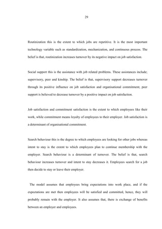 29
Routinization this is the extent to which jobs are repetitive. It is the most important
technology variable such as standardization, mechanization, and continuous process. The
belief is that, routinization increases turnover by its negative impact on job satisfaction.
Social support this is the assistance with job related problems. These assistances include;
supervisory, peer and kinship. The belief is that, supervisory support decreases turnover
through its positive influence on job satisfaction and organisational commitment; peer
support is believed to decrease turnover by a positive impact on job satisfaction.
Job satisfaction and commitment satisfaction is the extent to which employees like their
work, while commitment means loyalty of employees to their employer. Job satisfaction is
a determinant of organisational commitment.
Search behaviour this is the degree to which employees are looking for other jobs whereas
intent to stay is the extent to which employees plan to continue membership with the
employer. Search behaviour is a determinant of turnover. The belief is that, search
behaviour increases turnover and intent to stay decreases it. Employees search for a job
then decide to stay or leave their employer.
The model assumes that employees bring expectations into work place, and if the
expectations are met then employees will be satisfied and committed, hence, they will
probably remain with the employer. It also assumes that, there is exchange of benefits
between an employer and employees.
 