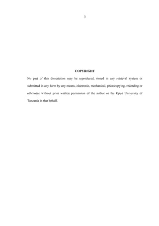3
COPYRIGHT
No part of this dissertation may be reproduced, stored in any retrieval system or
submitted in any form by any means, electronic, mechanical, photocopying, recording or
otherwise without prior written permission of the author or the Open University of
Tanzania in that behalf.
 