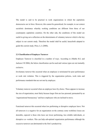 30
The model is said to be practical in work organizations in which the capitalistic
democracies are in force. However, this cannot be generalized, for example, to our context
socialistic dominance whereby working conditions are different from those of our
counterparty capitalistic countries. On the other side, the conditions of this model are
useful in giving out a reflection on the determinants of voluntary turnover which is the key
subject in our current study. Therefore the model shall be useful, henceforth adopted to
guide this current study. Price, L.J. (2000),
2.3 Classification of Employee Turnover
Employee Turnover is classified in a number of ways. According to (Mathis R.L and
Jackson J H 2006), the below classification can be used and various types are not mutually
exclusive.
Involuntary turnover this occurred when an employee is terminated for poor performance
or work rule violation. This is triggered by the organization policies, work rules and
performance standards that are not met by employee.
Voluntary turnover occurred when an employee leave by choice. These appears to increase
the size of organization, most likely because larger firm are less personal, permeated by an
‘organizational bureaucracy’ and have employees who are inclined to move.
Functional turnover this occurred when low performing or disruptive employee leave. Not
all turnovers is a negative for an organization on the contrary some workforce losses are
desirable, especial is those who leave are lower performing, less reliable individuals, or
disruptive co- workers. This can help sub-optimal organization performance although the
excessive turnover can detrimental to the firm’s productivity
 