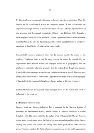 31
Dysfunctional turnover occurred when good performers leave the organization. When this
happens to the organization it results to a negative impact. It can even damage the
organization through decrease of innovation delayed services. Lethargic implementation of
new programs and degenerated productivity (Abassi and Hollman 2000) Example a
software project leader left in the middle of a system upgrade in order to take a promotion
at another firm in the city. His departure caused the system upgrade timeline to slip by two
month due to the difficulty of replacing that project leader.
Uncontrollable turnover employees leave for the reasons outside the control of the
employer. Employees leave or quit for many reasons that cannot be controlled by the
organization. These reasons include: the employee moves out of geographical area, the
employee is a student worker who graduates from the college. Even though some turnover
is inevitable many employer recognize that reducing turnover is crucial. Therefore they
must address turnover that is controllable. Organization are better able to retain employees
if they deal with the concerned of employees that are leading to this type of turnover
Controllable turnover, this occurred when employees leave for the reasons that could be
influenced by the employer.
2.4 Employee Turnover levels
Turnover levels vary between industries. This is supported by the Chartered Institute of
Personnel and Development (CIPD) Annual Survey of Turnover conducted in United
Kingdom (UK). The survey state that the highest levels of turnover (16.8%) are found in
private sector organizations where the highest levels are typically found in retailing, hotels,
catering and leisure, call centers and among other lower paid private sector services
groups. Turnover stands at 16.4% in voluntary, community and not-for-profit organisations
 
