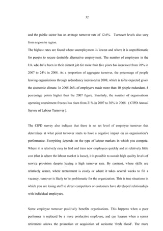 32
and the public sector has an average turnover rate of 12.6%. Turnover levels also vary
from region to region.
The highest rates are found where unemployment is lowest and where it is unproblematic
for people to secure desirable alternative employment. The number of employees in the
UK who have been in their current job for more than five years has increased from 20% in
2007 to 24% in 2008. As a proportion of aggregate turnover, the percentage of people
leaving organsiations through redundancy increased in 2008, which is to be expected given
the economic climate. In 2008 26% of employers made more than 10 people redundant, 4
percentage points higher than the 2007 figure. Similarly, the number of organisations
operating recruitment freezes has risen from 21% in 2007 to 30% in 2008. ( CIPD Annual
Survey of Labour Turnover ).
The CIPD survey also indicate that there is no set level of employee turnover that
determines at what point turnover starts to have a negative impact on an organisation’s
performance. Everything depends on the type of labour markets in which you compete.
Where it is relatively easy to find and train new employees quickly and at relatively little
cost (that is where the labour market is loose), it is possible to sustain high quality levels of
service provision despite having a high turnover rate. By contrast, where skills are
relatively scarce, where recruitment is costly or where it takes several weeks to fill a
vacancy, turnover is likely to be problematic for the organization. This is true situations in
which you are losing staff to direct competitors or customers have developed relationships
with individual employees.
Some employee turnover positively benefits organisations. This happens when a poor
performer is replaced by a more productive employee, and can happen when a senior
retirement allows the promotion or acquisition of welcome 'fresh blood'. The more
 