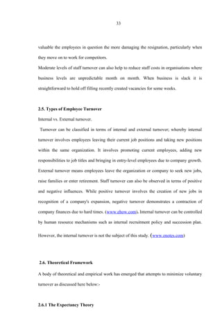 33
valuable the employees in question the more damaging the resignation, particularly when
they move on to work for competitors.
Moderate levels of staff turnover can also help to reduce staff costs in organisations where
business levels are unpredictable month on month. When business is slack it is
straightforward to hold off filling recently created vacancies for some weeks.
2.5. Types of Employee Turnover
Internal vs. External turnover.
Turnover can be classified in terms of internal and external turnover; whereby internal
turnover involves employees leaving their current job positions and taking new positions
within the same organization. It involves promoting current employees, adding new
responsibilities to job titles and bringing in entry-level employees due to company growth.
External turnover means employees leave the organization or company to seek new jobs,
raise families or enter retirement. Staff turnover can also be observed in terms of positive
and negative influences. While positive turnover involves the creation of new jobs in
recognition of a company's expansion, negative turnover demonstrates a contraction of
company finances due to hard times. (www.ehow.com). Internal turnover can be controlled
by human resource mechanisms such as internal recruitment policy and succession plan.
However, the internal turnover is not the subject of this study. (www.enotes.com)
2.6. Theoretical Framework
A body of theoretical and empirical work has emerged that attempts to minimize voluntary
turnover as discussed here below:-
2.6.1 The Expectancy Theory
 