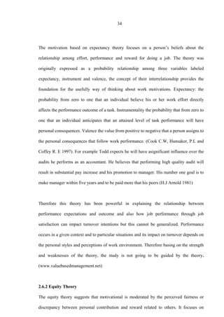 34
The motivation based on expectancy theory focuses on a person’s beliefs about the
relationship among effort, performance and reward for doing a job. The theory was
originally expressed as a probability relationship among three variables labeled
expectancy, instrument and valence, the concept of their interrelationship provides the
foundation for the usefully way of thinking about work motivations. Expectancy: the
probability from zero to one that an individual believe his or her work effort directly
affects the performance outcome of a task. Instrumentality the probability that from zero to
one that an individual anticipates that an attained level of task performance will have
personal consequences. Valence the value from positive to negative that a person assigns to
the personal consequences that follow work performance. (Cook C.W, Hunsaker, P.L and
Coffey R. E 1997). For example Todd expects he will have asignificant influence over the
audits he performs as an accountant. He believes that performing high quality audit will
result in substantial pay increase and his promotion to manager. His number one goal is to
make manager within five years and to be paid more that his peers (H.J Arnold 1981)
Therefore this theory has been powerful in explaining the relationship between
performance expectations and outcome and also how job performance through job
satisfaction can impact turnover intentions but this cannot be generalized. Performance
occurs in a given context and to particular situations and its impact on turnover depends on
the personal styles and perceptions of work environment. Therefore basing on the strength
and weaknesses of the theory, the study is not going to be guided by the theory.
(www.valuebasedmanagement.net)
2.6.2 Equity Theory
The equity theory suggests that motivational is moderated by the perceived fairness or
discrepancy between personal contribution and reward related to others. It focuses on
 