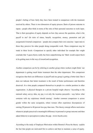35
people’s feeling of how fairly they have been treated in comparison with the treatment
received by others. There is two dimension of equity process. Ratio of person outcome to
inputs - people often think in terms of the ratio of their personal outcomes to work input.
That is their perception of equity depends on how they answer the questions, what is the
payoff to me? (In term of status, benefit, recognition, money, promotion and job
assignment) External comparison – people also compare their own outcome / input ratio to
those they perceive for other people doing comparable work. These comparison may be
made in three levels -Comparison to specify other individual for example Bev might
conclude that ‘I guess Kerry really has been outperforming me’ Bedv would expect Kerri
to be getting more in the way of reward and recognition.
Another comparison can be by referring to another group where workers might think ‘our
department is getting much better treatment than the other department. This comparison
recognizes that there are differences in payoff and our group is getting a better deal. But it
does not indicate that better treatment is the result of better performance and therefore
deserved. At a time people compared themselves to people in a similar position in other
organization. A physical therapist at a private hospital might observe ‘According to the
national salary survey data, my pay is at only the twenties percentile - way below what
someone with my experience should earning’. Another common comparison is across
gender within the same occupation, where women often experience discrepancies of
earning 20 percent to 40 percent less pay than men. This theory concept affects motivation
whenever people perceived a meaningful difference in personal or group outcome and then
adjust behavior or perception to reduce the gap. (www.buzzle.com).
According to the study of Employee Motivation within Domino's Pizza the theory explain
the fact that people are motivated first to achieve and then to maintain a sense of equity.
 