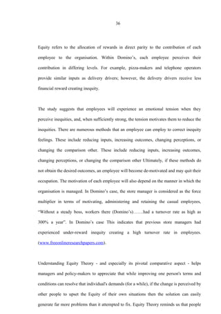 36
Equity refers to the allocation of rewards in direct parity to the contribution of each
employee to the organisation. Within Domino’s, each employee perceives their
contribution in differing levels. For example, pizza-makers and telephone operators
provide similar inputs as delivery drivers; however, the delivery drivers receive less
financial reward creating inequity.
The study suggests that employees will experience an emotional tension when they
perceive inequities, and, when sufficiently strong, the tension motivates them to reduce the
inequities. There are numerous methods that an employee can employ to correct inequity
feelings. These include reducing inputs, increasing outcomes, changing perceptions, or
changing the comparison other. These include reducing inputs, increasing outcomes,
changing perceptions, or changing the comparison other Ultimately, if these methods do
not obtain the desired outcomes, an employee will become de-motivated and may quit their
occupation. The motivation of each employee will also depend on the manner in which the
organisation is managed. In Domino’s case, the store manager is considered as the force
multiplier in terms of motivating, administering and retaining the casual employees,
“Without a steady boss, workers there (Domino’s)…….had a turnover rate as high as
300% a year”. In Domino’s case This indicates that previous store managers had
experienced under-reward inequity creating a high turnover rate in employees.
(www.freeonlineresearchpapers.com).
Understanding Equity Theory - and especially its pivotal comparative aspect - helps
managers and policy-makers to appreciate that while improving one person's terms and
conditions can resolve that individual's demands (for a while), if the change is perceived by
other people to upset the Equity of their own situations then the solution can easily
generate far more problems than it attempted to fix. Equity Theory reminds us that people
 