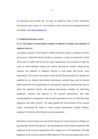 37
see themselves and crucially the way they are treated in terms of their surrounding
environment, team, system, etc - not in isolation - and so they must be managed and treated
accordingly. www.businessballs.com .
2.7 Empirical Literature review
2.7.1.1 The impact of motivational variables in influence retention and reduction of
employee turnover
According to Samwel S and Chipuza C (2009) conducted a study on Employee retention
and turnover: Using Motivational Variable as a panaceas. A study was conducted in South
Africa and two public and two private sector organizations was examined to study the
extent to which identified intrinsic and extrinsic motivational variables influenced the
retention and reduction of employee turnover in both public and private sector
organisations. The research was aimed at achieving the following objectives: identify and
establish the key intrinsic and extrinsic motivational variables being used by selected
public and private sector organisations in retaining their employees; determine the extent to
which the identified intrinsic and extrinsic motivational variables are influencing
employees’ retention and turnover in the selected organisations; and make
recommendations to management of the selected organisations on how to effectively retain
employees and reduce turnover. The study adopted the cross-sectional survey research
design, investigating the extent to which selected motivational variables influence
employees’ decision to either remain or quit an organisation.
Quantitative research design was used and this design was chosen because its findings are
generaliseable and the data objective. The total population of the research comprised 1800
employees of the surveyed organisations with a sample size of 145 respondents. The total
population of the research comprised 1800 employees of the surveyed organisations with a
 