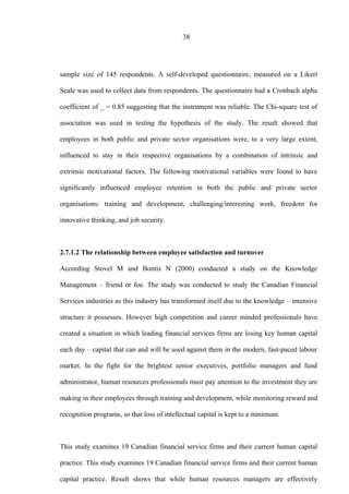 38
sample size of 145 respondents. A self-developed questionnaire, measured on a Likert
Scale was used to collect data from respondents. The questionnaire had a Cronbach alpha
coefficient of _ = 0.85 suggesting that the instrument was reliable. The Chi-square test of
association was used in testing the hypothesis of the study. The result showed that
employees in both public and private sector organisations were, to a very large extent,
influenced to stay in their respective organisations by a combination of intrinsic and
extrinsic motivational factors. The following motivational variables were found to have
significantly influenced employee retention in both the public and private sector
organisations: training and development, challenging/interesting work, freedom for
innovative thinking, and job security.
2.7.1.2 The relationship between employee satisfaction and turnover
According Stovel M and Bontis N (2000) conducted a study on the Knowledge
Management – friend or foe. The study was conducted to study the Canadian Financial
Services industries as this industry has transformed itself due to the knowledge – intensive
structure it possesses. However high competition and career minded professionals have
created a situation in which leading financial services firms are losing key human capital
each day – capital that can and will be used against them in the modern, fast-paced labour
market. In the fight for the brightest senior executives, portfolio managers and fund
administrator, human resources professionals must pay attention to the investment they are
making in their employees through training and development, while monitoring reward and
recognition programs, so that loss of intellectual capital is kept to a minimum.
This study examines 19 Canadian financial service firms and their current human capital
practice. This study examines 19 Canadian financial service firms and their current human
capital practice. Result shows that while human resources managers are effectively
 