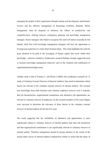 39
managing the people in their organization through training and development, performance
reviews and the effective management of fluctuating workforce demands. Senior
management must be prepared to minimize the effects on productivity and
competitiveness; utilizing turnover contingency planning and knowledge management
strategies. Senior managers who failed to recognize this need will almost assuredly be left
behind, while firm with knowledge management strategies will have the opportunity to
leverage past experience to create future business plans. This study highlights the need for
great attention to be paid to the leveraging of human capital that exists within their
knowledge – intensive workforce. Furthermore, research findings strongly suggest the need
to increase knowledge management behaviors such as the valuation and codification of
organizational knowledge assets.
Another study is that of Tiamiyu L. and Disner J (2009) who conducted a research on ‘A
study of Voluntary External Turnover of Internal Auditors’ that aimed at determines which
factors are relevant to the voluntary external turnover of internal auditors. The research
uses knowledge from audit literature and voluntary employee turnover were it indicates
that job dissatisfaction, organizational commitment and alternative job opportunities are
relevant to voluntary turnover of employees. In this research members of St Louis Chapter
were surveyed to determine the relevance of these factors to the voluntary external
turnover of internal auditors for the last five years.
The result suggested that the availability of alternative job opportunities is more
significantly related to voluntary turnover of internal auditors than their job satisfaction
and that organizational commitment is not significantly relevant to voluntary turnover of
internal auditor. Therefore management should be paying attention to the results of the
annual salary survey of internal auditors conducted by entities to insure that the salary of
 