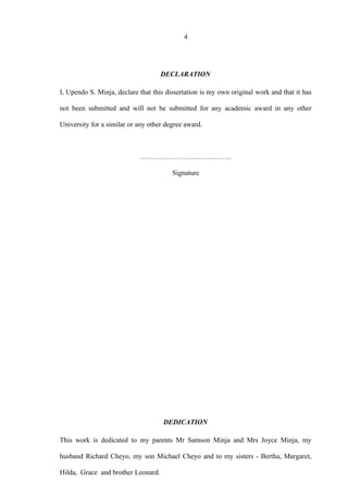 4
DECLARATION
I, Upendo S. Minja, declare that this dissertation is my own original work and that it has
not been submitted and will not be submitted for any academic award in any other
University for a similar or any other degree award.
…………………………………
Signature
DEDICATION
This work is dedicated to my parents Mr Samson Minja and Mrs Joyce Minja, my
husband Richard Cheyo, my son Michael Cheyo and to my sisters - Bertha, Margaret,
Hilda, Grace and brother Leonard.
 