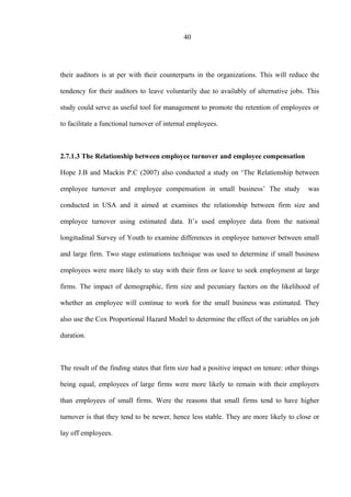 40
their auditors is at per with their counterparts in the organizations. This will reduce the
tendency for their auditors to leave voluntarily due to availably of alternative jobs. This
study could serve as useful tool for management to promote the retention of employees or
to facilitate a functional turnover of internal employees.
2.7.1.3 The Relationship between employee turnover and employee compensation
Hope J.B and Mackin P.C (2007) also conducted a study on ‘The Relationship between
employee turnover and employee compensation in small business’ The study was
conducted in USA and it aimed at examines the relationship between firm size and
employee turnover using estimated data. It’s used employee data from the national
longitudinal Survey of Youth to examine differences in employee turnover between small
and large firm. Two stage estimations technique was used to determine if small business
employees were more likely to stay with their firm or leave to seek employment at large
firms. The impact of demographic, firm size and pecuniary factors on the likelihood of
whether an employee will continue to work for the small business was estimated. They
also use the Cox Proportional Hazard Model to determine the effect of the variables on job
duration.
The result of the finding states that firm size had a positive impact on tenure: other things
being equal, employees of large firms were more likely to remain with their employers
than employees of small firms. Were the reasons that small firms tend to have higher
turnover is that they tend to be newer, hence less stable. They are more likely to close or
lay off employees.
 