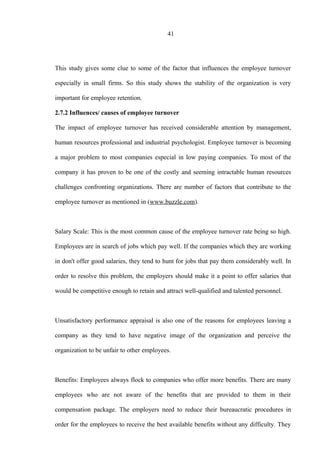 41
This study gives some clue to some of the factor that influences the employee turnover
especially in small firms. So this study shows the stability of the organization is very
important for employee retention.
2.7.2 Influences/ causes of employee turnover
The impact of employee turnover has received considerable attention by management,
human resources professional and industrial psychologist. Employee turnover is becoming
a major problem to most companies especial in low paying companies. To most of the
company it has proven to be one of the costly and seeming intractable human resources
challenges confronting organizations. There are number of factors that contribute to the
employee turnover as mentioned in (www.buzzle.com).
Salary Scale: This is the most common cause of the employee turnover rate being so high.
Employees are in search of jobs which pay well. If the companies which they are working
in don't offer good salaries, they tend to hunt for jobs that pay them considerably well. In
order to resolve this problem, the employers should make it a point to offer salaries that
would be competitive enough to retain and attract well-qualified and talented personnel.
Unsatisfactory performance appraisal is also one of the reasons for employees leaving a
company as they tend to have negative image of the organization and perceive the
organization to be unfair to other employees.
Benefits: Employees always flock to companies who offer more benefits. There are many
employees who are not aware of the benefits that are provided to them in their
compensation package. The employers need to reduce their bureaucratic procedures in
order for the employees to receive the best available benefits without any difficulty. They
 