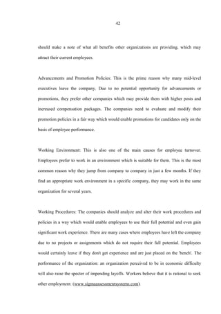 42
should make a note of what all benefits other organizations are providing, which may
attract their current employees.
Advancements and Promotion Policies: This is the prime reason why many mid-level
executives leave the company. Due to no potential opportunity for advancements or
promotions, they prefer other companies which may provide them with higher posts and
increased compensation packages. The companies need to evaluate and modify their
promotion policies in a fair way which would enable promotions for candidates only on the
basis of employee performance.
Working Environment: This is also one of the main causes for employee turnover.
Employees prefer to work in an environment which is suitable for them. This is the most
common reason why they jump from company to company in just a few months. If they
find an appropriate work environment in a specific company, they may work in the same
organization for several years.
Working Procedures: The companies should analyze and alter their work procedures and
policies in a way which would enable employees to use their full potential and even gain
significant work experience. There are many cases where employees have left the company
due to no projects or assignments which do not require their full potential. Employees
would certainly leave if they don't get experience and are just placed on the 'bench'. The
performance of the organization: an organization perceived to be in economic difficulty
will also raise the specter of impending layoffs. Workers believe that it is rational to seek
other employment. (www.sigmaassessmentsystems.com).
 