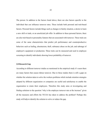 43
The person: In addition to the factors listed above, there are also factors specific to the
individual that can influence turnover rates. These include both personal and trait-based
factors. Personal factors include things such as changes in family situation, a desire to learn
a new skill or trade, or an unsolicited job offer. In addition to these personal factors, there
are also trait-based or personality features that are associated with turnover. These traits are
some of the same characteristics that predict job performance and counterproductive
behaviors such as loafing, absenteeism, theft, substance abuse on the job, and sabotage of
employer's equipment or production. These traits can be measured and used in employee
screening to identify individuals showing lower probability of turnover.
2.8 Research Gap
According to different turnover studies as mentioned in the empirical study it’s seem there
are many factors that causes labour turnover. Due to those studies there is still a gape on
whether the solution taken to solve the workers problems which include retention strategies
adopted by different organization or companies are useful and satisfactory to enable the
organization to retain their employees. Therefore this study aims at investigating and
finding solutions to the question “why is the employee turnover rate at the increase” given
all the measures and efforts the TCCIA has taken to address the problem? Perhaps this
study will help to identify the solution to solve or reduce the gap.
 