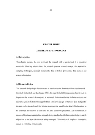 44
CHAPTER THREE
3.0 RESEARCH METHODOLOGY
3.1 Introduction
This chapter explains the way in which the research will be carried out. It is organized
under the following sub sections; the research process, research design, the population,
sampling techniques, research instruments, data collection procedures, data analysis and
research limitation.
3.2 Research Design
The research design helps the researcher to obtain relevant data to fulfill the objectives of
the study (Churchill and Iacobucci, 2002). In order to fulfill the research objectives, it is
important that research is designed in approach that data collected in both accurate and
relevant. Kinner et al (1996) suggested that a research design is the basic plan that guides
the data collection and analysis. It is the structure that specifies the kind of information to
be collected, the sources of data and the data collection procedure. An examination of
research literatures suggests that research design can be classified according to the research
objectives or the type of research being employed. This study will employ a descriptive
design in collecting primary data.
 