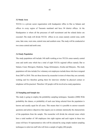45
3.3 Study Area
TCCIA is a private sector organization with headquarter office in Dar es Salaam and
offices in every region of Tanzania mainland and have 94 district offices. At the
Headquarters is where all the processes of staff recruitment and the related duties are
executed .The study will divide TCCIA offices in six zones namely central zone, north
zone, lake zone, west zone, central zone and southern zone. The study will be conducted at
two zones central and north zone.
3.4 Study Population
The study population will include 140 staffs working at two TCCIA zones namely central
zone and north zone which has a total of eight TCCIA regional offices namely Dar es
Salaam, Coast, Morogoro, Dodoma, Tanga, Kilimanjaro, Arusha and Manyara.. The study
population will also include five voluntary exit employees include those who have resigned
from 2007 to 2010. This are those known by researcher in term of where they are currently
working and live therefore getting them for interview whether by physical contact or
telephone will be practical. Therefore 145 people will be involved as study population.
3.5 Sampling and Sample size
The study is going to employ the probability sampling techniques. Saunders (2000) With
probability the chance, or probability of each case being selected from the population is
known and usually equal for all cases. This means that it is possible to answer research
questions and achieve objectives that require you to estimate statistically the characteristic
of the population from the sample. The researcher will divide the selected zones which
have a total number of 140 employees into eight regions and each region in these two
zones will have 10 representatives who will be selected by using simple random sampling
techniques to select ten staff who will form a sample of eighty (80) people.
 