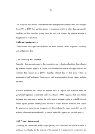 46
The study will also include five voluntary exit employees include those who have resigned
from 2007 to 2009. This are those known by researcher in term of where they are currently
working and live therefore getting them for interview whether by physical contact or
telephone will be practical.
3.6 Research data sources.
There are two basic types of data further on which research can be originated, secondary
data and primary data.
3.6.1 Secondary data research
Secondary data research concerns the examination and evaluation of existing data collected
by previous research projects. It can be available to researchers on two types internal and
external data. Kinner et al (1996) describes internal data is that exists within an
organization itself and comes from sources such as organization figures, reports and past
research.
External secondary data relays to sources such as reports and statistics from the
government agencies, journal and textbooks. Proctor (2000) suggested that also internet
appeared as a data source assists the collection of secondary data is available through
online reports, journals and magazines because of several websites that have been created
by government agencies and companies. In this method, this study wanted to use only
reliable information sources in order to present applicable, appropriate research sources.
3.6.2 Primary data research
According to Parasuraman (1991) argue primary data illustrates that research which is
collected specifically for the purpose of the project. It is important to complement the
 