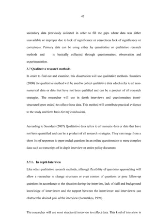 47
secondary data previously collected in order to fill the gaps where data was either
unavailable or improper due to lack of significance or correctness lack of significance or
correctness. Primary data can be using either by quantitative or qualitative research
methods and is basically collected through questionnaires, observation and
experimentation.
3.7 Qualitative research methods
In order to find out and examine, this dissertation will use qualitative methods. Saunders
(2000) the qualitative method will be used to collect qualitative data which refer to all non-
numerical data or data that have not been qualified and can be a product of all research
strategies. The researcher will use in depth interviews and questionnaires (semi-
structured/open ended) to collect those data. This method will contribute practical evidence
to the study and form basis for my conclusions.
According to Saunders (2007) Qualitative data refers to all numeric data or data that have
not been quantified and can be a product of all research strategies. They can range from a
short list of responses to open-ended questions in an online questionnaire to more complex
data such as transcripts of in-depth interview or entire policy document.
3.7.1. In depth Interview
Like other qualitative research methods, although flexibility of questions approaching will
allow a researcher to change structures or even content of questions or pose follow-up
questions in accordance to the situation during the interview, lack of skill and background
knowledge of interviewer and the rapport between the interviewer and interviewee can
obstruct the desired goal of the interview (Sarantakos, 1998).
The researcher will use semi structured interview to collect data. This kind of interview is
 
