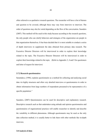 48
often referred to as qualitative research questions. The researcher will have a list of themes
and question to be covered, although these may vary from interview to interview. The
order of questions may also be varied depending on the flow of the conversation. Saunders
(2007). This method will be used in this study because according to the research questions,
the only people who can clarify behaviors and strategies of the organization are people in
that organization themselves. It has been decided that it is most suitable to conduct a series
of depth interviews to supplement the data obtained from primary data research. The
Executive Director Directors will be interviewed in order to explore their knowledge
related to the topic. The Executive Director Directors will be interviewed in order to
explore their knowledge related to the topic. (Refer to Appendix 3, 4 and 5 for questioners
and letter of request for interview)
3.7.2 Research questionnaires
Sarantakos, (1998), explains questionnaire as a method for collecting and analyzing social
data via highly structures and often very detailed interviews or questionnaires in order to
obtain information from large numbers of respondents presumed to be representative of a
specific population.’’
Saunders, (2007) Questionnaires can be used for descriptive and explanatory research.
Descriptive research such as that undertaken using attitude and opinion questionnaires and
questionnaires of organizational practices will enable researcher to identify and describe
the variability in different phenomena. Although questionnaire may be used as the only
data collection method, it is usually better to link them with other methods like in-depth
interview.
3.8 Analysis of data
 