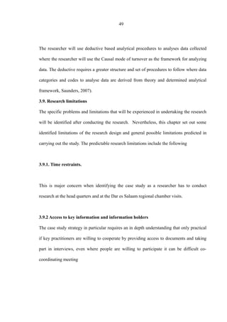 49
The researcher will use deductive based analytical procedures to analyses data collected
where the researcher will use the Causal mode of turnover as the framework for analyzing
data. The deductive requires a greater structure and set of procedures to follow where data
categories and codes to analyse data are derived from theory and determined analytical
framework, Saunders, 2007).
3.9. Research limitations
The specific problems and limitations that will be experienced in undertaking the research
will be identified after conducting the research. Nevertheless, this chapter set out some
identified limitations of the research design and general possible limitations predicted in
carrying out the study. The predictable research limitations include the following
3.9.1. Time restraints.
This is major concern when identifying the case study as a researcher has to conduct
research at the head quarters and at the Dar es Salaam regional chamber visits.
3.9.2 Access to key information and information holders
The case study strategy in particular requires an in depth understanding that only practical
if key practitioners are willing to cooperate by providing access to documents and taking
part in interviews, even where people are willing to participate it can be difficult co-
coordinating meeting
 