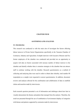 50
CHAPTER FOUR
4.0 FINDINGS AND ANALIYSIS
4.1. Introduction
This research was conducted to with the main aim of investigate the factors affecting
labour turnover in Private Sector Organizations specifically in the Tanzania Chamber of
Commerce, Industry and Agriculture. In-depth interview with Executive Director and five
former employees of the chamber was conducted and provided me an opportunity to
acquire rich data on factors associated with increase number of labour turnover in the
chamber and identify whether there is retention strategies in the chamber that can attracts
staff to continue working with the chamber. Research questionnaires as a method of
collecting and analyzing data were used in order to obtain data whereby, total number 80
respondents as a sample were requested to answer questionnaires. In addition, document
reviews and analyses allowed for the confirmation and collaboration of data to establish
claims and assertion made by interviewees.
Each research question presented a set of information and challenges about how best to
visually demonstrate the themes and pattern that emerged from the analysis. Therefore, the
result are presented through the use of combination of environment displays of categories
with themes and patterns supported by comments made by interviewees
 