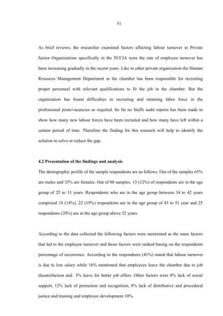51
As brief reviews, the researcher examined factors affecting labour turnover in Private
Sector Organizations specifically in the TCCIA were the rate of employee turnover has
been increasing gradually in the recent years. Like in other private organization the Human
Resouces Management Department in the chamber has been responsible for recruiting
proper personnel with relevant qualifications to fit the job in the chamber. But the
organization has found difficulties in recruiting and retaining labor force in the
professional posts/vacancies as required. So far no Staffs audit reports has been made to
show how many new labour forces have been recruited and how many have left within a
certain period of time. Therefore the finding for this research will help to identify the
solution to solve or reduce the gap.
4.2 Presentation of the findings and analysis
The demographic profile of the sample respondents are as follows. Out of the samples 65%
are males and 35% are females. Out of 80 samples, 15 (12%) of respondents are in the age
group of 25 to 33 years. Respondents who are in the age group between 34 to 42 years
comprised 18 (14%), 22 (19%) respondents are in the age group of 43 to 51 year and 25
respondents (20%) are in the age group above 52 years.
According to the data collected the following factors were mentioned as the main factors
that led to the employee turnover and those factors were ranked basing on the respondents
percentage of occurrence. According to the respondents (41%) stated that labour turnover
is due to low salary while 16% mentioned that employees leave the chamber due to job
dissatisfaction and 5% leave for better job offers. Other factors were 8% lack of social
support, 12% lack of promotion and recognition, 8% lack of distributive and procedural
justice and training and employee development 10%.
 